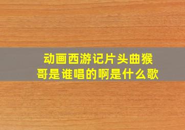 动画西游记片头曲猴哥是谁唱的啊是什么歌