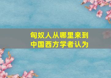 匈奴人从哪里来到中国西方学者认为