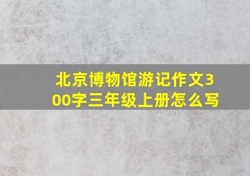 北京博物馆游记作文300字三年级上册怎么写