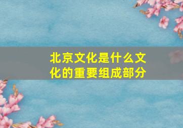 北京文化是什么文化的重要组成部分