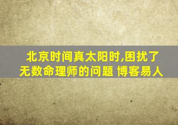 北京时间真太阳时,困扰了无数命理师的问题 博客易人