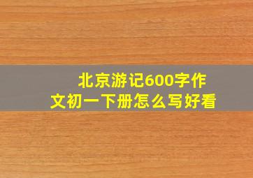 北京游记600字作文初一下册怎么写好看