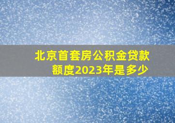 北京首套房公积金贷款额度2023年是多少