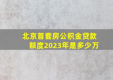 北京首套房公积金贷款额度2023年是多少万