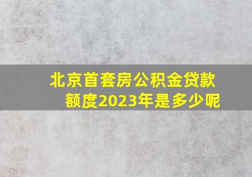 北京首套房公积金贷款额度2023年是多少呢