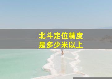 北斗定位精度是多少米以上