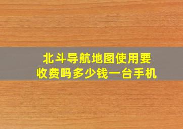 北斗导航地图使用要收费吗多少钱一台手机