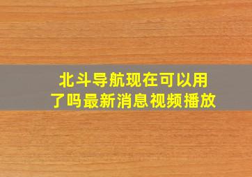 北斗导航现在可以用了吗最新消息视频播放