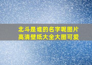 北斗是谁的名字呢图片高清壁纸大全大图可爱