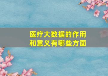 医疗大数据的作用和意义有哪些方面