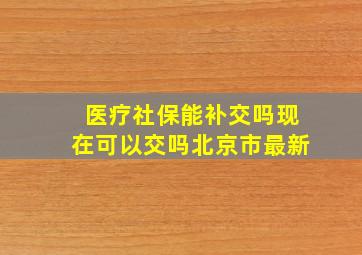 医疗社保能补交吗现在可以交吗北京市最新