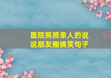 医院照顾亲人的说说朋友圈搞笑句子