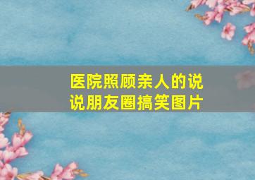 医院照顾亲人的说说朋友圈搞笑图片