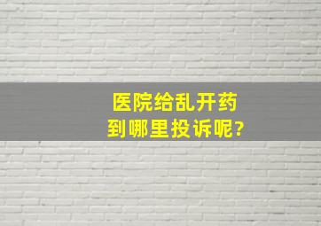 医院给乱开药到哪里投诉呢?