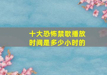 十大恐怖禁歌播放时间是多少小时的