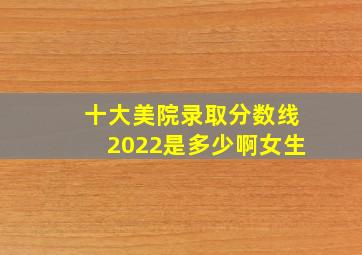 十大美院录取分数线2022是多少啊女生