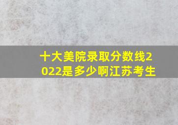 十大美院录取分数线2022是多少啊江苏考生