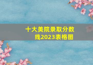 十大美院录取分数线2023表格图