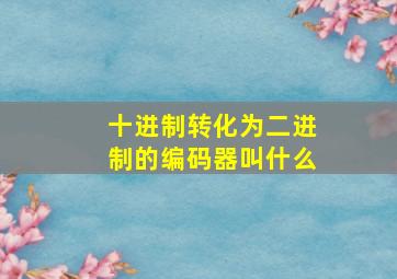 十进制转化为二进制的编码器叫什么