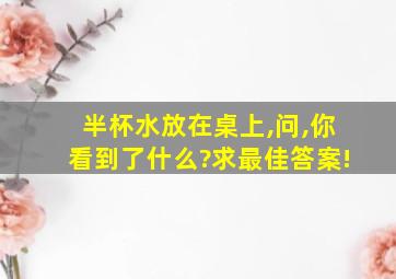 半杯水放在桌上,问,你看到了什么?求最佳答案!