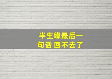 半生缘最后一句话 回不去了