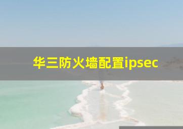 华三防火墙配置ipsec