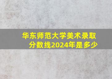 华东师范大学美术录取分数线2024年是多少