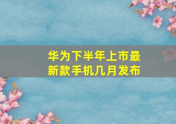 华为下半年上市最新款手机几月发布