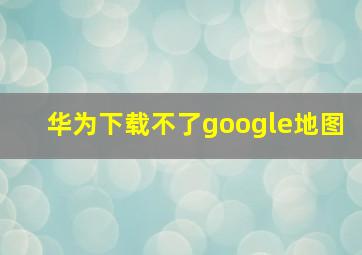 华为下载不了google地图