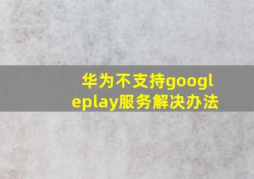 华为不支持googleplay服务解决办法