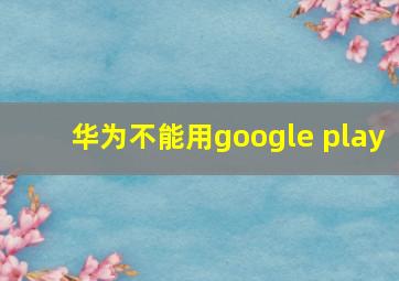 华为不能用google play