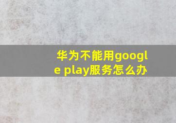 华为不能用google play服务怎么办