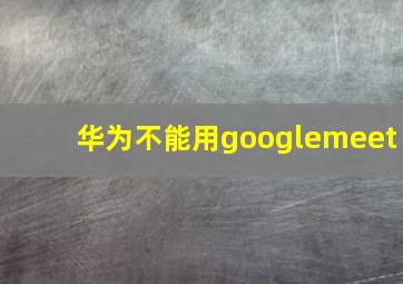 华为不能用googlemeet