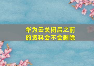 华为云关闭后之前的资料会不会删除