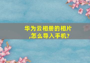 华为云相册的相片,怎么导入手机?