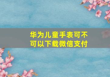 华为儿童手表可不可以下载微信支付