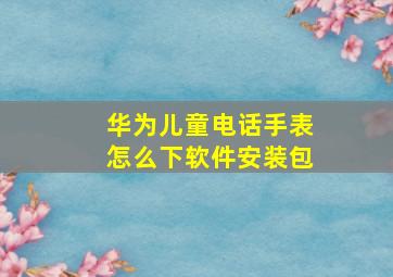 华为儿童电话手表怎么下软件安装包