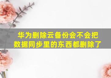 华为删除云备份会不会把数据同步里的东西都删除了