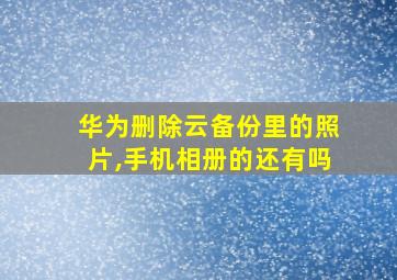 华为删除云备份里的照片,手机相册的还有吗