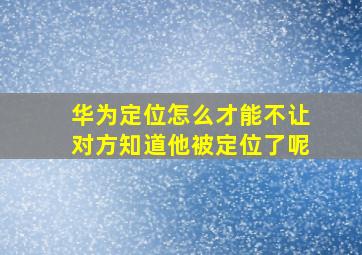 华为定位怎么才能不让对方知道他被定位了呢