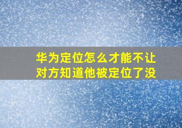 华为定位怎么才能不让对方知道他被定位了没