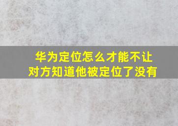 华为定位怎么才能不让对方知道他被定位了没有