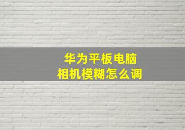 华为平板电脑相机模糊怎么调