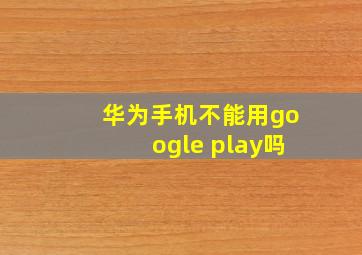 华为手机不能用google play吗