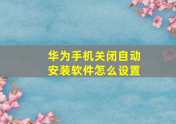 华为手机关闭自动安装软件怎么设置