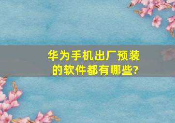 华为手机出厂预装的软件都有哪些?