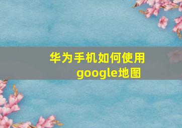 华为手机如何使用google地图