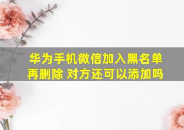 华为手机微信加入黑名单再删除 对方还可以添加吗