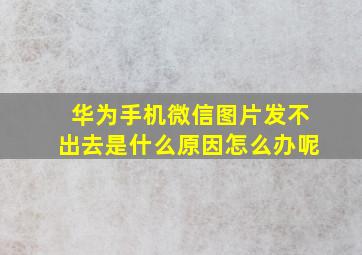 华为手机微信图片发不出去是什么原因怎么办呢