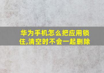 华为手机怎么把应用锁住,清空时不会一起删除